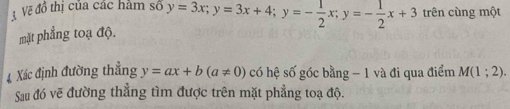 Vềẽ đổ thị của các hàm số y=3x; y=3x+4; y=- 1/2 x; y=- 1/2 x+3 trên cùng một
mặt phẳng toạ độ.
4 Xác định đường thẳng y=ax+b(a!= 0) có hệ số góc bằng - 1 và đi qua điểm M(1;2). 
Sau đó vẽ đường thẳng tìm được trên mặt phẳng toạ độ.