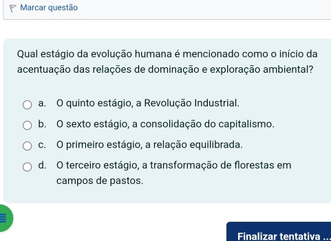 Marcar questão
Qual estágio da evolução humana é mencionado como o início da
acentuação das relações de dominação e exploração ambiental?
a. O quinto estágio, a Revolução Industrial.
b. O sexto estágio, a consolidação do capitalismo.
c. O primeiro estágio, a relação equilibrada.
d. O terceiro estágio, a transformação de florestas em
campos de pastos.
Finalizar tentativa ..