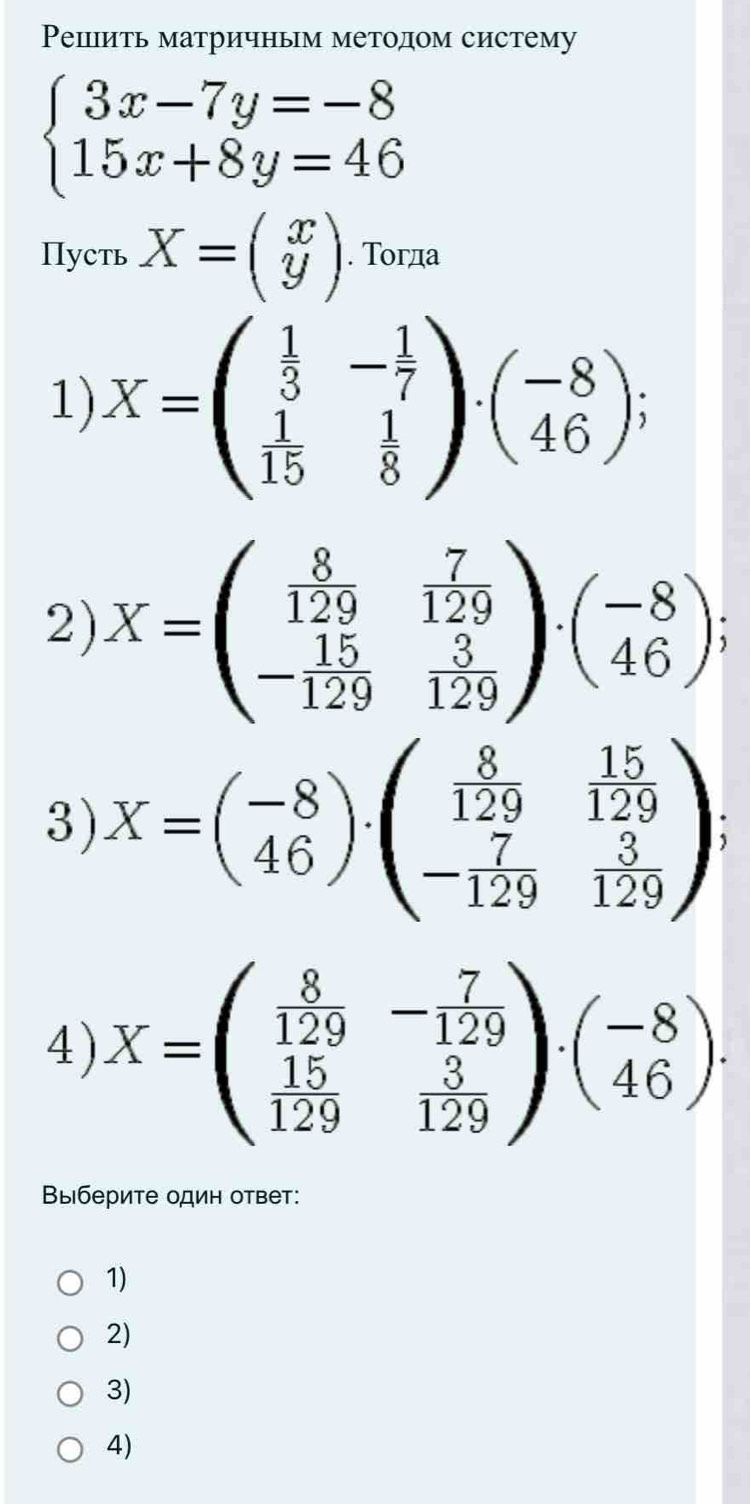 Ρепіить матричным методом систему
beginarrayl 3x-7y=-8 15x+8y=46endarray.
Пуcть X=beginpmatrix x yendpmatrix. Τогда
1) X=beginpmatrix  1/3 &- 1/7   1/15 & 1/8 endpmatrix · beginpmatrix -8 46endpmatrix; 
2) X=beginpmatrix  8/129 & 7/129  - 15/129 & 3/129 endpmatrix · beginpmatrix -8 46endpmatrix; 
3) X=beginpmatrix -8 46endpmatrix · beginpmatrix  8/129 & 15/129  - 7/129 & 3/129 endpmatrix
4) X=beginpmatrix  8/129 &- 7/129   15/129 & 3/129 endpmatrix · beginpmatrix -8 46endpmatrix. 
Выберите один ответ:
1)
2)
3)
4)