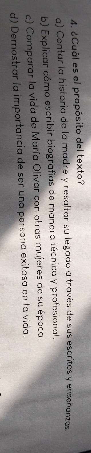 ¿Cuál es el propósito del texto?
a) Contar la historia de la madre y resaltar su legado a través de sus escritos y enseñanzas.
b) Explicar cómo escribir biografías de manera técnica y profesional.
c) Comparar la vida de María Olivar con otras mujeres de su época.
d) Demostrar la importancia de ser una persona exitosa en la vida.