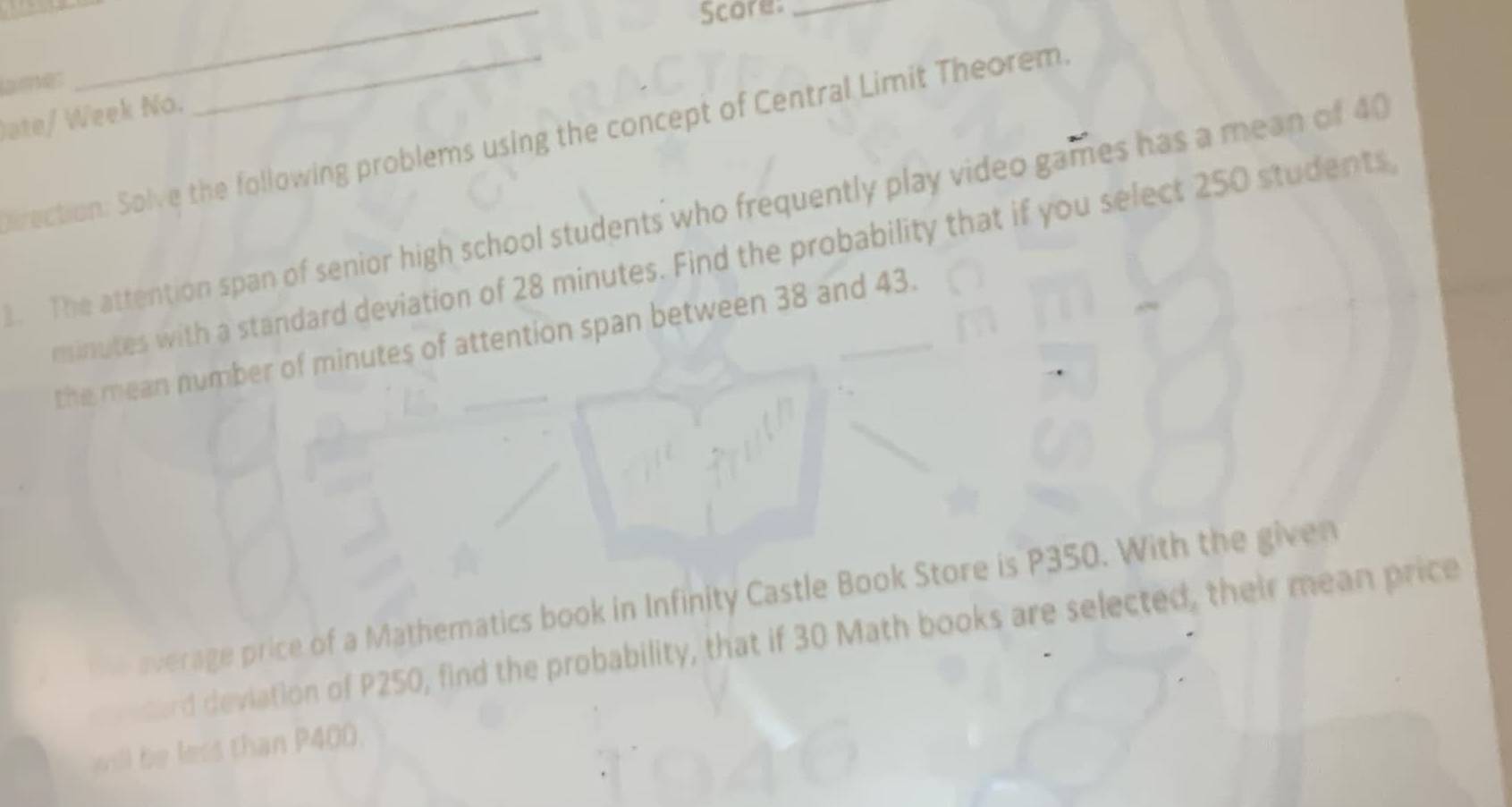 Score:_ 
lame: 
_ 
ate/ Week No. 
arection: Solve the following problems using the concept of Central Limit Theorem. 
. The attention span of senior high school students who frequently play video games has a mean of 40
minutes with a standard deviation of 28 minutes. Find the probability that if you select 250 students 
the mean number of minutes of attention span between 38 and 43. 
average price of a Mathematics book in Infinity Castle Book Store is P350. With the given 
sard deviation of P250, find the probability, that if 30 Math books are selected, their mean price 
will be less than P400.