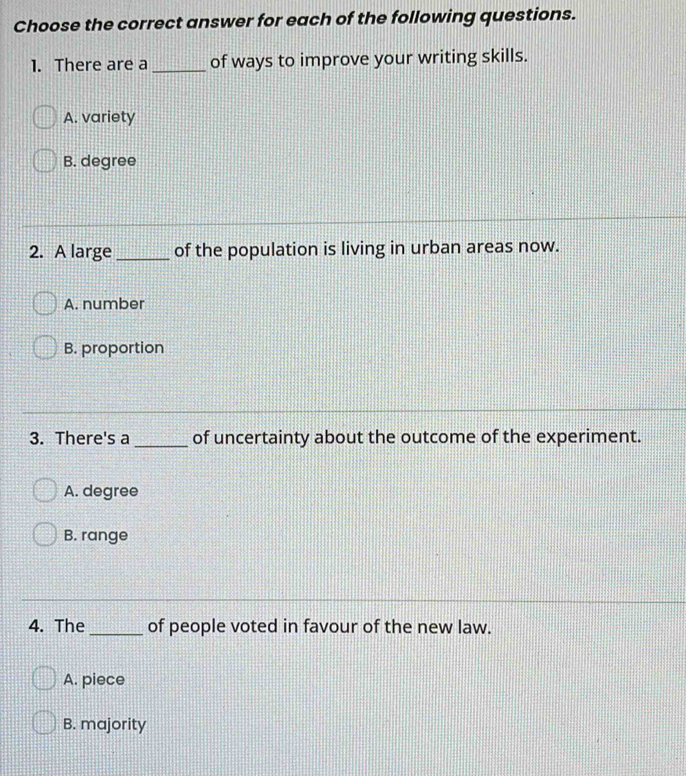 Choose the correct answer for each of the following questions.
1. There are a _of ways to improve your writing skills.
A. variety
B. degree
2. A large _of the population is living in urban areas now.
A. number
B. proportion
3. There's a _of uncertainty about the outcome of the experiment.
A. degree
B. range
4. The_ of people voted in favour of the new law.
A. piece
B. majority