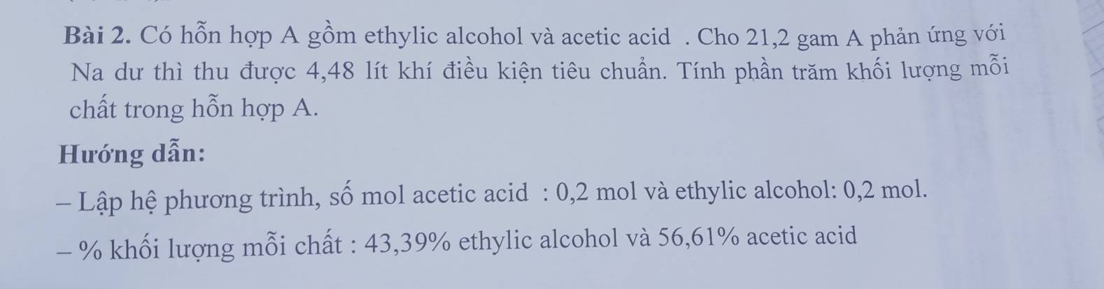 Có hỗn hợp A gồm ethylic alcohol và acetic acid . Cho 21, 2 gam A phản ứng với 
Na dư thì thu được 4,48 lít khí điều kiện tiêu chuẩn. Tính phần trăm khối lượng mỗi 
chất trong hỗn hợp A. 
Hướng dẫn: 
- Lập hệ phương trình, số mol acetic acid : 0,2 mol và ethylic alcohol: 0,2 mol.
- % khối lượng mỗi chất : 43,39% ethylic alcohol và 56,61% acetic acid