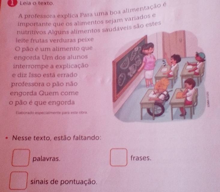 Leia o texto. 
A professora explica Para uma boa alimentação é 
importante que os alimentos sejam variados e 
nutritivos Alguns alimentos sis são estes 
leite frutas verduras peixe 
O pão é um alimento que 
engorda Um dos alunos 
interrompe a explicação 
e diz Isso está errado 
professora o pão não 
engorda Quem come 
o pão é que engorda 
Elaborado especialmente para está obra 
Nesse texto, estão faltando: 
palavras. frases. 
sinais de pontuação.