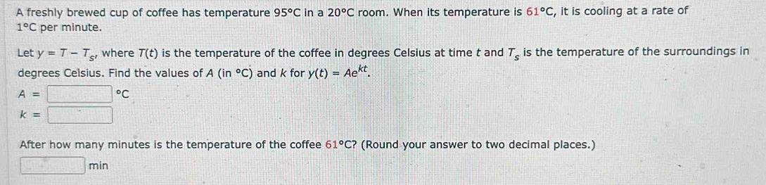 A freshly brewed cup of coffee has temperature 95°C in a 20°C room. When its temperature is 61°C , it is cooling at a rate of
1°C per minute. 
Let y=T-T_s' where T(t) is the temperature of the coffee in degrees Celsius at time t and T_s is the temperature of the surroundings in 
degrees Celsius. Find the values of A(in°C) and k for y(t)=Ae^(kt).
A=□°C
k=□
After how many minutes is the temperature of the coffee 61°C ? (Round your answer to two decimal places.)
□ min