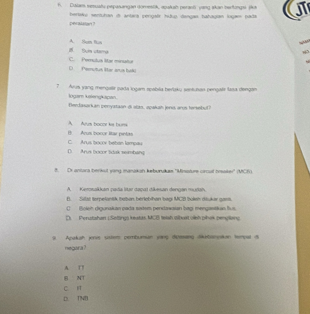 Dalam sesuatu pepasangan domestik, apakah peranti yang akan berfungsi jika U
bertaku sentuhan di antara pengalír hidun dangan bahagían logamí pada
peralatan ?
A Suis flus NAM
B Suís utama NO
C. Pemutus lítar minatur
Tể
D Pemutus litar arus baki
7 Arus yang mengalir pada logam apabila berlaku sentutan pengalir fasa dengan
logam kelengkapan.
Berdasarkan penyataan di atas, apakah jenis arus tersebut?
A Arus bocor ke bumi
B Arus bocor ltar pintas
C. Arys bocor beban lampau
D. Arus bocor tidak seimbang
8. Di antara berikut yang manakan keburukan "Miniature circust braker" (MGB)
A. Kerosakkán pada litar dapal dikesan dengán mudah.
B. Sifat terpelantik beban berlebihan bagi MCB boleh ditukar gant.
C Boloh digunakan pada sistem pendawaian bagi mengantikan lius.
D. Penatahan (Selzing) keatas MCB teiah dibuat cieh pihak pengilong
9. Apakah jenis sistem pembumian yang didasanq dikebanyakan lempat i
negara ?
A TT
B NT
C. F
D TNB