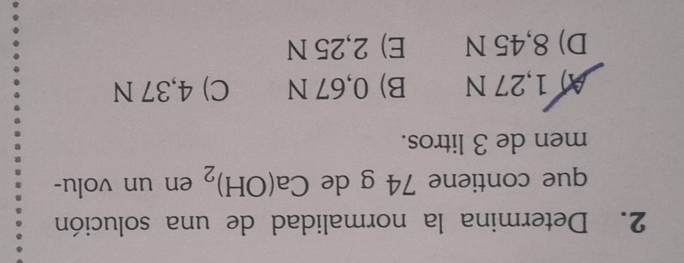 Determina la normalidad de una solución
que contiene 74 g de Ca(OH)_2 en un volu-
men de 3 litros.
A) 1,27 N B) 0,67 N C) 4,37 N
D) 8,45 N E) 2,25 N