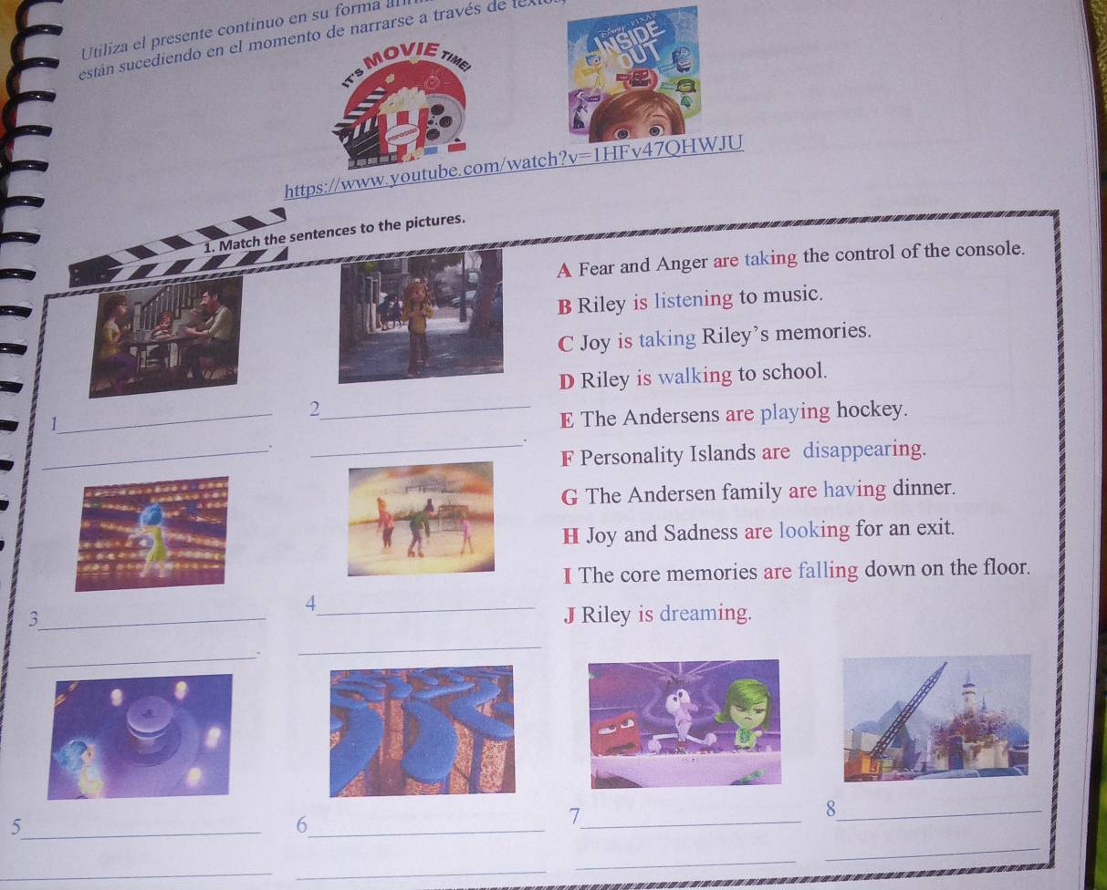 Utiliza el presente continuo en su forma all
están sucediendo en el momentde narrarse a través de texl
https://www.youm/watch?v=1HFJU
1. Match the sentences to the pictures.
A Fear and Anger are taking the control of the console.
B Riley is listening to music.
C Joy is taking Riley’s memories.
D Riley is walking to school.
_
_2
E The Andersens are playing hockey.
_.
F Personality Islands are disappearing.
G The Andersen family are having dinner.
H Joy and Sadness are looking for an exit.
I The core memories are falling down on the floor.
4
3_ _JRiley is dreaming.
_.
_
_8
_5
_6
_7
_
_
_
_