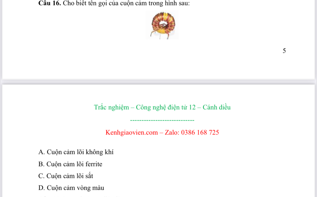 Cho biết tên gọi của cuộn cảm trong hình sau:
5
Trắc nghiệm - Công nghệ điện tử 12 - Cánh diều
_
Kenhgiaovien.com - Zalo: 0386 168 725
A. Cuộn cảm lõi không khí
B. Cuộn cảm lõi ferrite
C. Cuộn cảm lõi sắt
D. Cuộn cảm vòng màu
