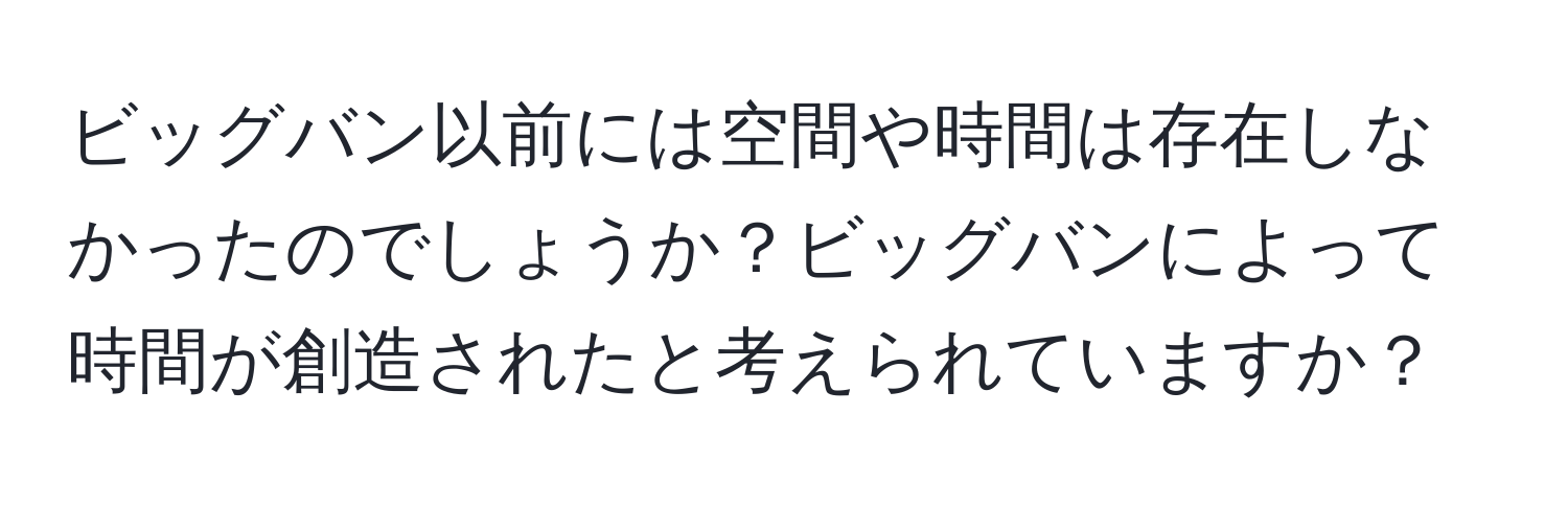 ビッグバン以前には空間や時間は存在しなかったのでしょうか？ビッグバンによって時間が創造されたと考えられていますか？