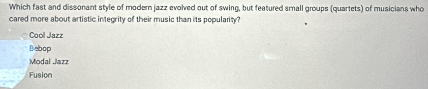 Which fast and dissonant style of modern jazz evolved out of swing, but featured small groups (quartets) of musicians who
cared more about artistic integrity of their music than its popularity?
Cool Jazz
Bebop
Modal Jazz
Fusion