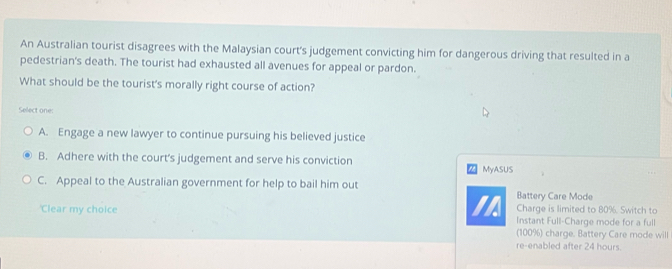 An Australian tourist disagrees with the Malaysian court's judgement convicting him for dangerous driving that resulted in a
pedestrian's death. The tourist had exhausted all avenues for appeal or pardon.
What should be the tourist's morally right course of action?
Select one:
A. Engage a new lawyer to continue pursuing his believed justice
B. Adhere with the court's judgement and serve his conviction MyASUS
C. Appeal to the Australian government for help to bail him out Battery Care Mode
I Charge is limited to 80%. Switch to
'Clear my choice Instant Full-Charge mode for a full
(100%) charge. Battery Care mode will
re-enabled after 24 hours.