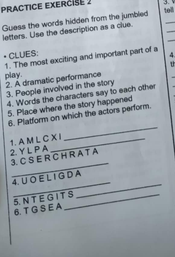 PRACTICE EXERCISE 2 3. V 
Guess the words hidden from the jumbled tell 
_ 
letters. Use the description as a clue. 
• CLUES: 4. 
1. The most exciting and important part of a 
th 
play. 
2. A dramatic performance 
3. People involved in the story 
4. Words the characters say to each other 
5. Place where the story happened 
6. Platform on which the actors perform. 
1. A M L C X I 
_ 
2. Y L P A 
_ 
3. C S E R C H R A T A 
_ 
4. U O E L I G D A 
5. N T E G I T S 
_ 
6. T G S E A