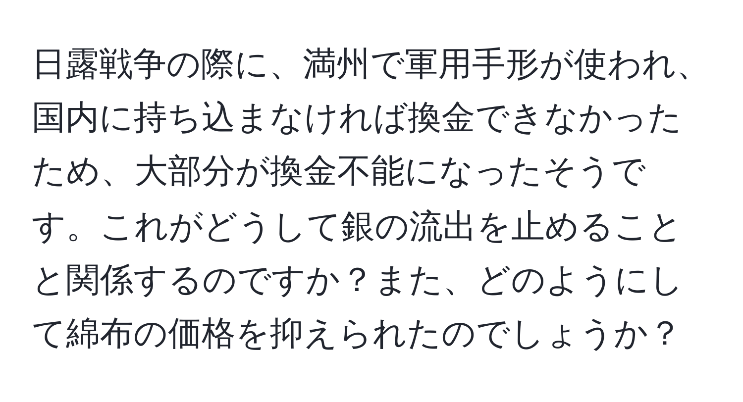 日露戦争の際に、満州で軍用手形が使われ、国内に持ち込まなければ換金できなかったため、大部分が換金不能になったそうです。これがどうして銀の流出を止めることと関係するのですか？また、どのようにして綿布の価格を抑えられたのでしょうか？