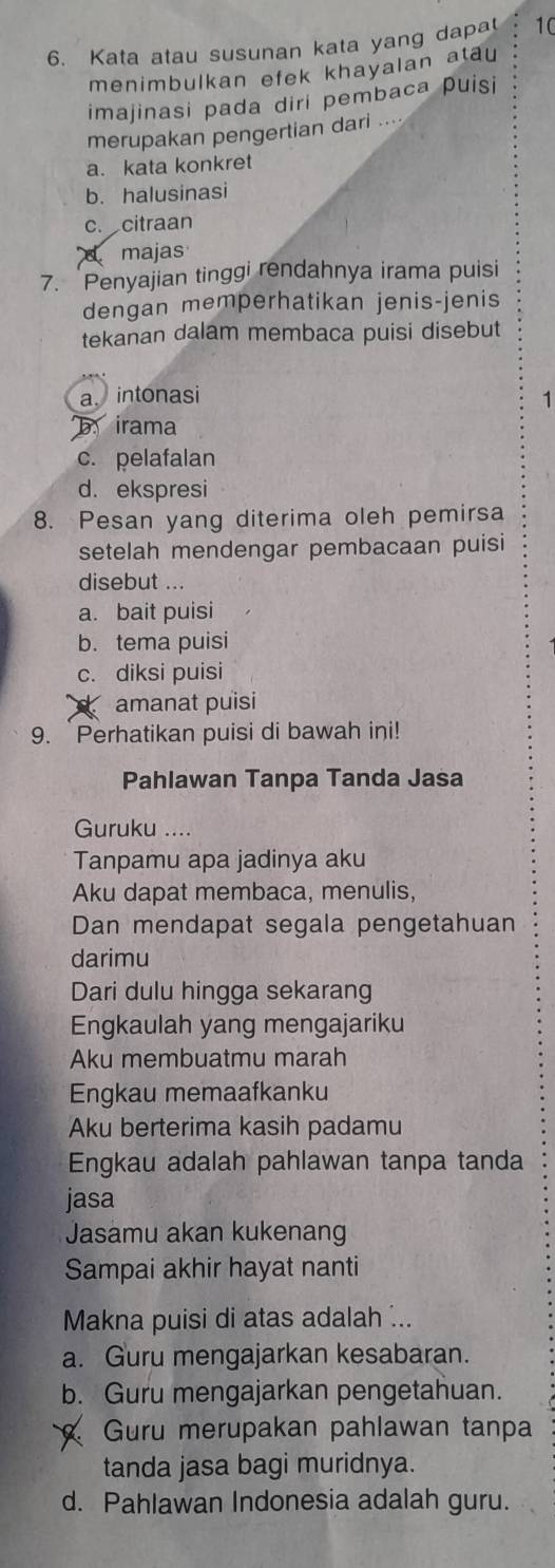 Kata atau susunan kata yang dapa 10
menimbulkan efek khayalan atau
imajinasi pada diri pembaca puisi
merupakan pengertian dari ....
a. kata konkret
b. halusinasi
c. citraan
majas
7. Penyajian tinggi rendahnya irama puisi
dengan memperhatikan jenis-jenis
tekanan dalam membaca puisi disebut
a intonasi 1
irama
c. pelafalan
d. ekspresi
8. Pesan yang diterima oleh pemirsa
setelah mendengar pembacaan puisi
disebut ...
a. bait puisi
b. tema puisi
c. diksi puisi
amanat puisi
9. `Perhatikan puisi di bawah ini!
Pahlawan Tanpa Tanda Jasa
Guruku ....
Tanpamu apa jadinya aku
Aku dapat membaca, menulis,
Dan mendapat segala pengetahuan
darimu
Dari dulu hingga sekarang
Engkaulah yang mengajariku
Aku membuatmu marah
Engkau memaafkanku
Aku berterima kasih padamu
Engkau adalah pahlawan tanpa tanda
jasa
Jasamu akan kukenang
Sampai akhir hayat nanti
Makna puisi di atas adalah ...
a. Guru mengajarkan kesabaran.
b. Guru mengajarkan pengetahuan.
Guru merupakan pahlawan tanpa
tanda jasa bagi muridnya.
d. Pahlawan Indonesia adalah guru.