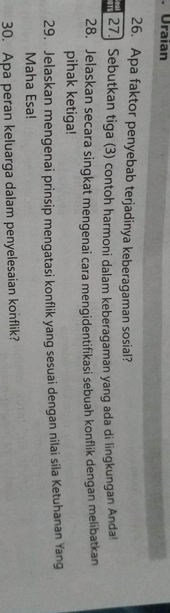 Uraian 
26. Apa faktor penyebab terjadinya keberagaman sosial? 
aTs 27. Sebutkan tiga (3) contoh harmoni dalam keberagaman yang ada di lingkungan Anda! 
28. Jelaskan secara singkat mengenai cara mengidentifikasi sebuah konflik dengan melibatkan 
pihak ketiga! 
29. Jelaskan mengenai prinsip mengatasi konflik yang sesuai dengan nilai sila Ketuhanan Yang 
Maha Esa! 
30. Apa peran keluarga dalam penyelesaian konflik?