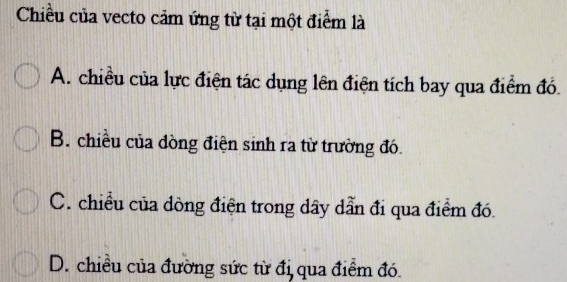 Chiều của vecto cảm ứng từ tại một điểm là
A. chiều của lực điện tác dụng lên điện tích bay qua điểm đó.
B. chiều của dòng điện sinh ra từ trường đó.
C. chiều của dòng điện trong dây dẫn đi qua điểm đó.
D. chiều của đường sức từ đị qua điểm đó.