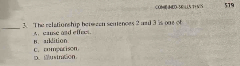 COMBINED-SKILLS TESTS 579
_
3. The relationship between sentences 2 and 3 is one of
A. cause and effect.
B. addition.
C. comparison.
D. illustration.