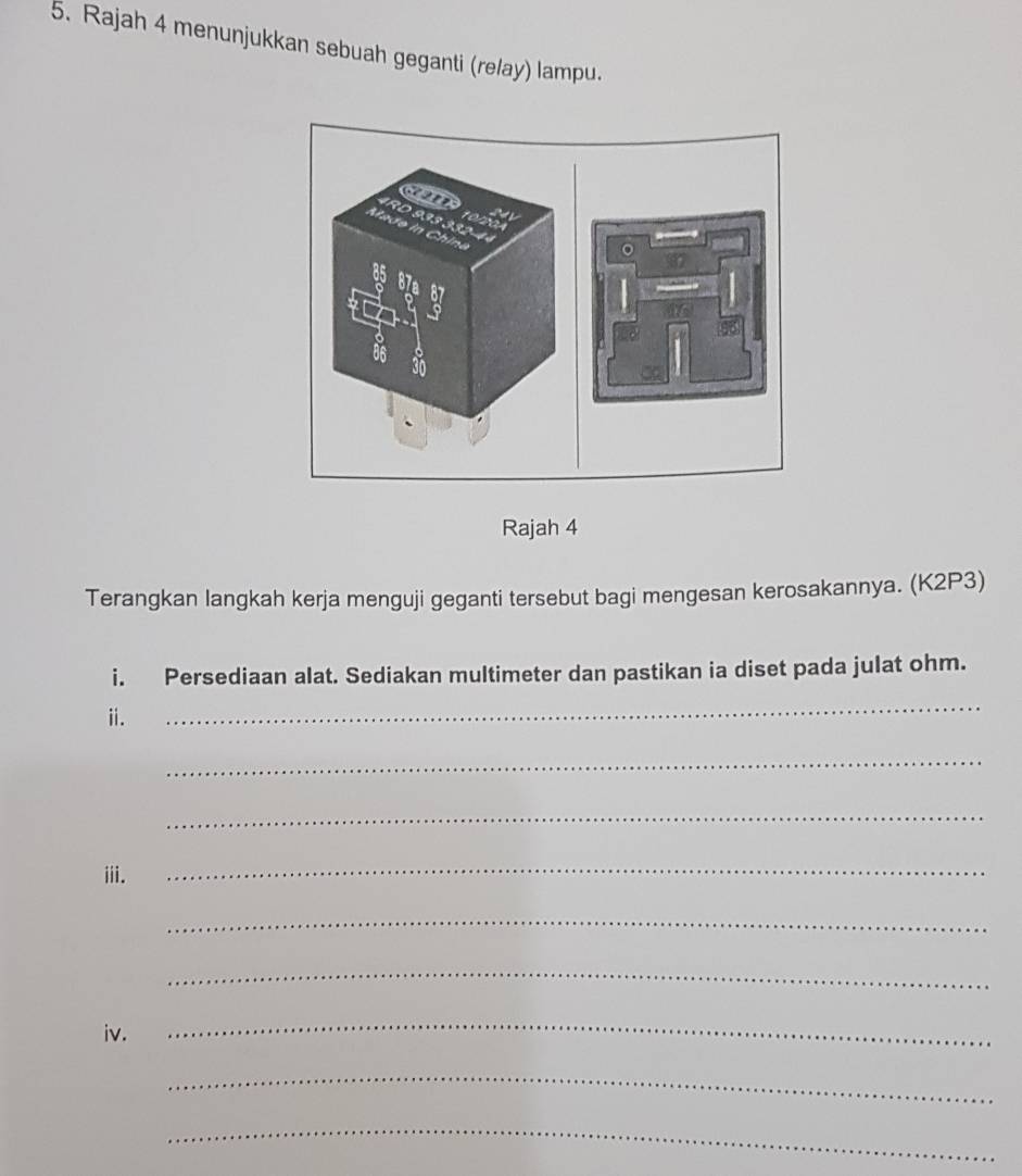 Rajah 4 menunjukkan sebuah geganti (relay) lampu. 
Rajah 4 
Terangkan langkah kerja menguji geganti tersebut bagi mengesan kerosakannya. (K2P3) 
i. Persediaan alat. Sediakan multimeter dan pastikan ia diset pada julat ohm. 
ii. 
_ 
_ 
_ 
iii. 
_ 
_ 
_ 
iv. 
_ 
_ 
_