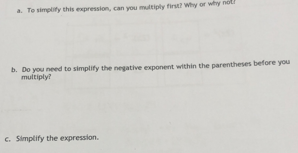 To simplify this expression, can you multiply first? Why or why not? 
b. Do you need to simplify the negative exponent within the parentheses before you 
multiply? 
c. Simplify the expression.