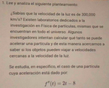 Lee y analiza el siguiente planteamiento: 
¿Sabías que la velocidad de la luz es de 300,000
km/s? Existen laboratorios dedicados a la 
investigación en Física de partículas, mismas que se 
encuentran en todo el universo. Algunos 
investigadores intentan calcular qué tanto se puede 
acelerar una partícula y de esta manera acercarnos a 
saber si los objetos pueden viajar a velocidades 
cercanas a la velocidad de la luz. 
Se estudia, en específico, el caso de una partícula 
cuya aceleración está dado por:
f''(t)=2t-8