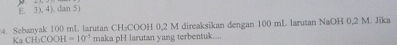 E. 3). 4). dan 5)
4. Sebanyak 100 mL larutan CHýCOOH 0,2 M direaksikan dengan 100 mL larutan NaOH 0,2 M. Jīka
Ka CH_3COOH=10^(-5) maka pH larutan yang terbentuk....