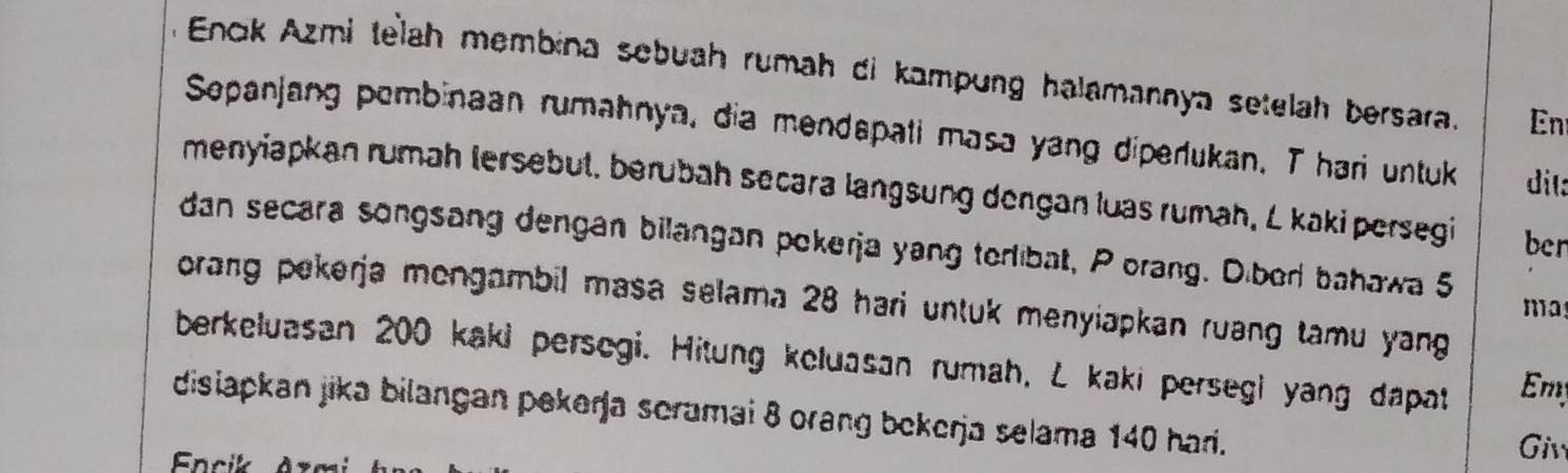 Enck Azmi telah membina sebuah rumah di kampung halamannya setelah bersara. En 
Sepanjang pembinaan rumahnya, dia mendapati masa yang diperlukan. T hari untuk dil: 
menyiapkan rumah lersebut, berübah secara langsung dengan luas rumah, L kaki persegi ben 
dan secara songsang dengan bilangan pokerja yang terlibat, P orang. Diberl bahawa 5
orang pekerja mongambil masa selama 28 hari untuk menyiapkan ruang tamu yang 
ma 
berkeluasan 200 kaki persegi. Hitung keluasan rumah, L kaki persegi yang dapat Em 
disiapkan jika bilangan pekerja scramai 8 orang bekerja selama 140 hari. 
Fncik 
Giv