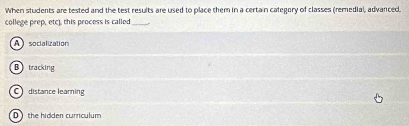 When students are tested and the test results are used to place them in a certain category of classes (remedial, advanced,
college prep, etc), this process is called_ .
Asocialization
B tracking
C distance learning
D the hidden curriculum