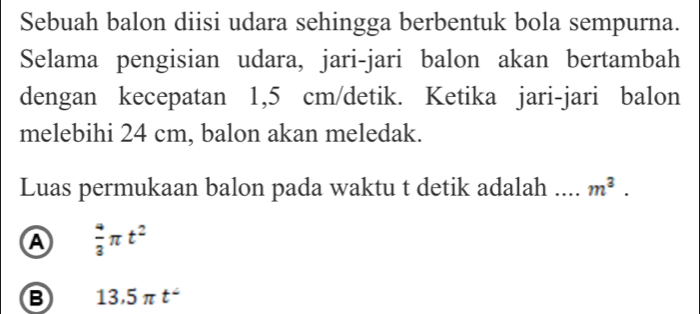 Sebuah balon diisi udara sehingga berbentuk bola sempurna.
Selama pengisian udara, jari-jari balon akan bertambah
dengan kecepatan 1,5 cm /detik. Ketika jari-jari balon
melebihi 24 cm, balon akan meledak.
Luas permukaan balon pada waktu t detik adalah .... m^3.
A  4/3 π t^2
B 13.5π t^2