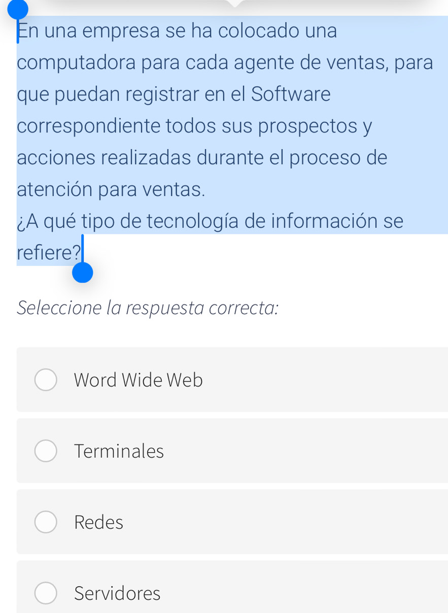 En una empresa se ha colocado una
computadora para cada agente de ventas, para
que puedan registrar en el Software
correspondiente todos sus prospectos y
acciones realizadas durante el proceso de
atención para ventas.
¿A qué tipo de tecnología de información se
refiere?
Seleccione la respuesta correcta:
Word Wide Web
Terminales
Redes
Servidores