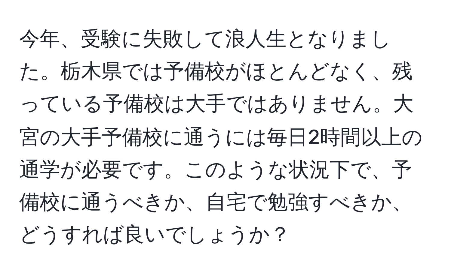 今年、受験に失敗して浪人生となりました。栃木県では予備校がほとんどなく、残っている予備校は大手ではありません。大宮の大手予備校に通うには毎日2時間以上の通学が必要です。このような状況下で、予備校に通うべきか、自宅で勉強すべきか、どうすれば良いでしょうか？