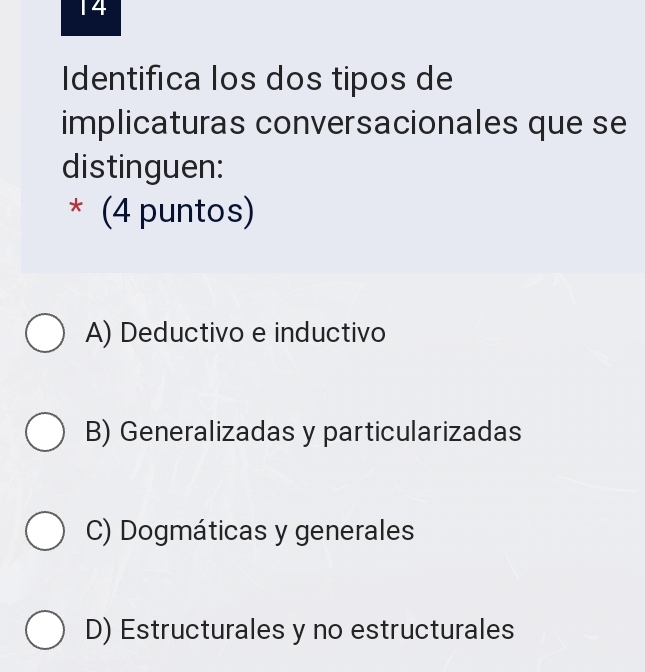 Identifica los dos tipos de
implicaturas conversacionales que se
distinguen:
* (4 puntos)
A) Deductivo e inductivo
B) Generalizadas y particularizadas
C) Dogmáticas y generales
D) Estructurales y no estructurales