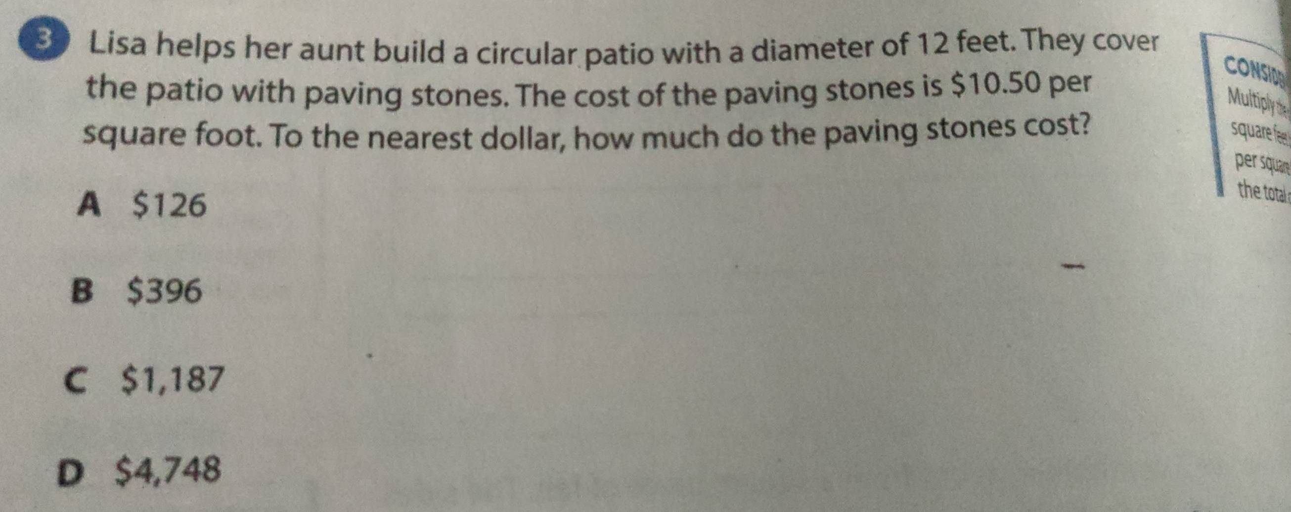 Lisa helps her aunt build a circular patio with a diameter of 12 feet. They cover
the patio with paving stones. The cost of the paving stones is $10.50 per
CONSIDA
Multiply the
square foot. To the nearest dollar, how much do the paving stones cost? square fee
per squar
A $126
the total s
B $396
C $1,187
D $4,748