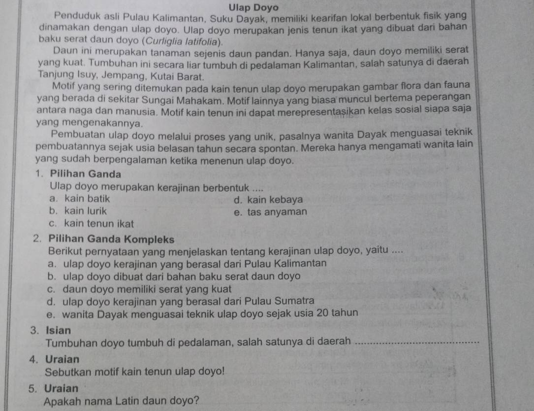 Ulap Doyo
Penduduk asli Pulau Kalimantan, Suku Dayak, memiliki kearifan lokal berbentuk fisik yang
dinamakan dengan ulap doyo. Ulap doyo merupakan jenis tenun ikat yang dibuat dari bahan
baku serat daun doyo (Curliglia latifolia).
Daun ini merupakan tanaman sejenis daun pandan. Hanya saja, daun doyo memiliki serat
yang kuat. Tumbuhan ini secara liar tumbuh di pedalaman Kalimantan, salah satunya di daerah
Tanjung Isuy, Jempang, Kutai Barat.
Motif yang sering ditemukan pada kain tenun ulap doyo merupakan gambar flora dan fauna
yang berada di sekitar Sungai Mahakam. Motif lainnya yang biasa muncul bertema peperangan
antara naga dan manusia. Motif kain tenun ini dapat merepresentasikan kelas sosial siapa saja
yang mengenakannya.
Pembuatan ulap doyo melalui proses yang unik, pasalnya wanita Dayak menguasai teknik
pembuatannya sejak usia belasan tahun secara spontan. Mereka hanya mengamati wanita lain
yang sudah berpengalaman ketika menenun ulap doyo.
1. Pilihan Ganda
Ulap doyo merupakan kerajinan berbentuk ....
a kain batik d. kain kebaya
b.kain lurik e. tas anyaman
c. kain tenun ikat
2. Pilihan Ganda Kompleks
Berikut pernyataan yang menjelaskan tentang kerajinan ulap doyo, yaitu ....
a. ulap doyo kerajinan yang berasal dari Pulau Kalimantan
b. ulap doyo dibuat dari bahan baku serat daun doyo
c. daun doyo memiliki serat yang kuat
d. ulap doyo kerajinan yang berasal dari Pulau Sumatra
e. wanita Dayak menguasai teknik ulap doyo sejak usia 20 tahun
3. Isian
Tumbuhan doyo tumbuh di pedalaman, salah satunya di daerah_
4. Uraian
Sebutkan motif kain tenun ulap doyo!
5. Uraian
Apakah nama Latin daun doyo?