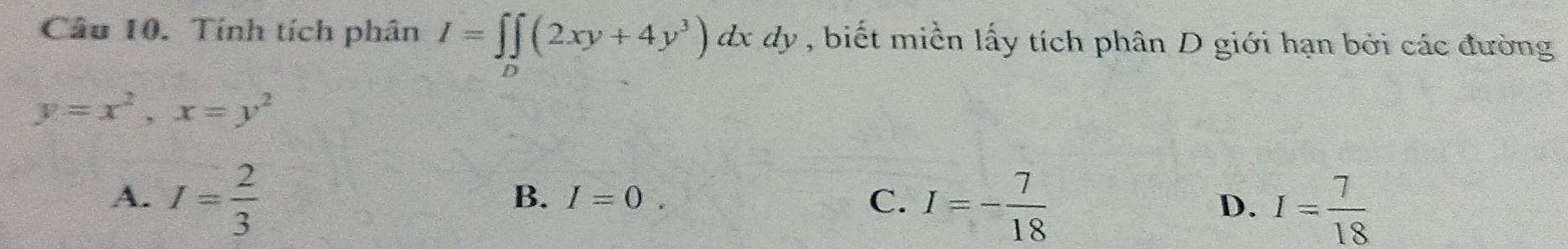 Tính tích phân I=∈t ∈t (2xy+4y^3)dxdy , biết miền lấy tích phân D giới hạn bởi các đường
D
y=x^2, x=y^2
A. I= 2/3 
B. I=0. C. I=- 7/18 
D. I= 7/18 