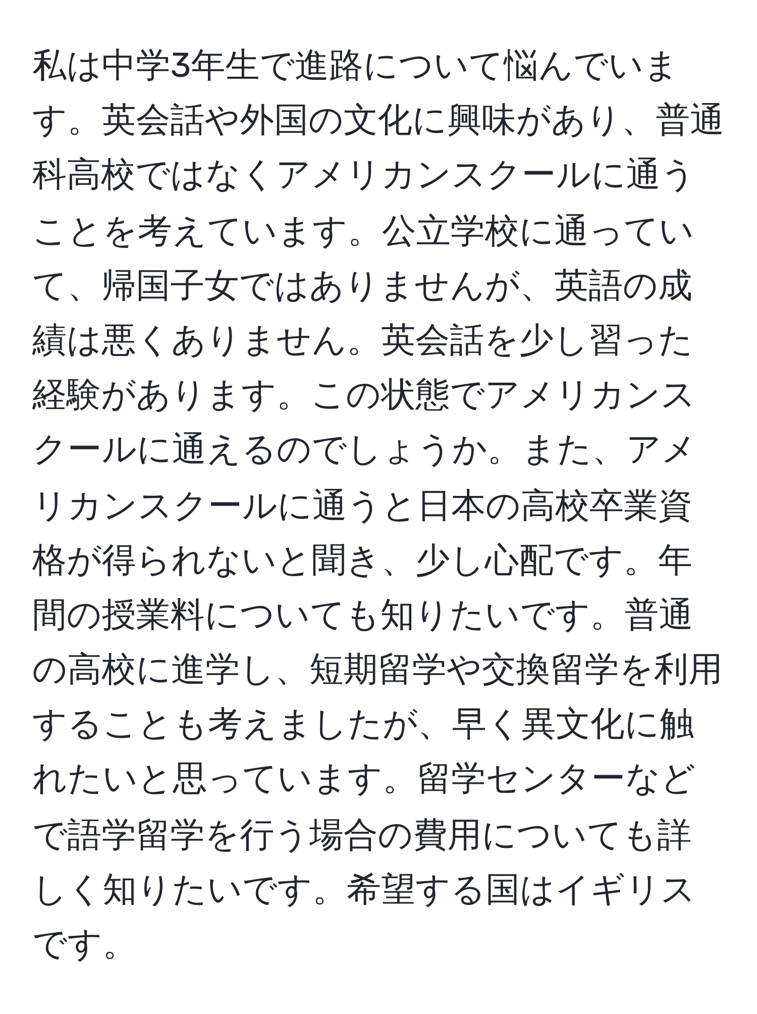 私は中学3年生で進路について悩んでいます。英会話や外国の文化に興味があり、普通科高校ではなくアメリカンスクールに通うことを考えています。公立学校に通っていて、帰国子女ではありませんが、英語の成績は悪くありません。英会話を少し習った経験があります。この状態でアメリカンスクールに通えるのでしょうか。また、アメリカンスクールに通うと日本の高校卒業資格が得られないと聞き、少し心配です。年間の授業料についても知りたいです。普通の高校に進学し、短期留学や交換留学を利用することも考えましたが、早く異文化に触れたいと思っています。留学センターなどで語学留学を行う場合の費用についても詳しく知りたいです。希望する国はイギリスです。