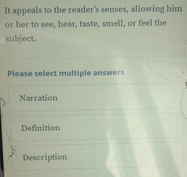 It appeals to the reader’s senses, allowing him
or her to see, hear, taste, smell, or feel the
subject.
Please select multiple answers
Narration
Definition
Description