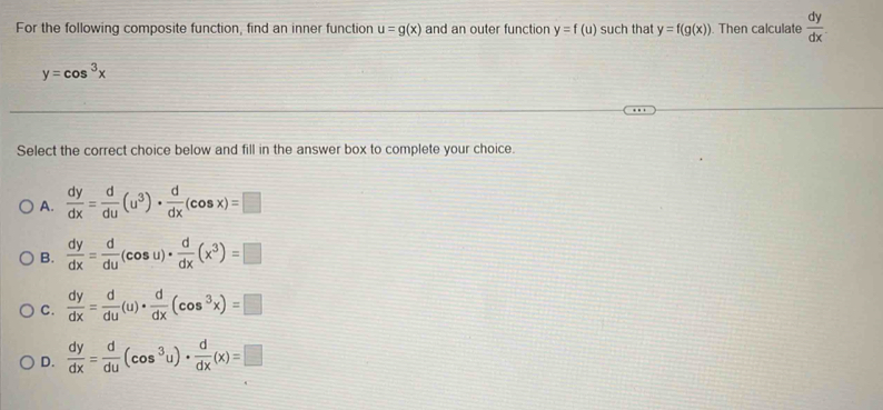 For the following composite function, find an inner function u=g(x) and an outer function y=f(u) such that y=f(g(x)) ). Then calculate  dy/dx 
y=cos^3x
Select the correct choice below and fill in the answer box to complete your choice.
A.  dy/dx = d/du (u^3)·  d/dx (cos x)=□
B.  dy/dx = d/du (cos u)·  d/dx (x^3)=□
C.  dy/dx = d/du (u)·  d/dx (cos^3x)=□
D.  dy/dx = d/du (cos^3u)·  d/dx (x)=□