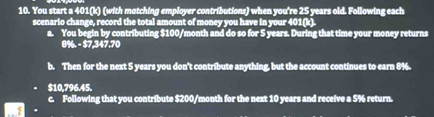 You start a 401 (k) (with matching employer contributions) when you're 25 years old. Following each 
scenario change, record the total amount of money you have in your 401(k). 
a. You begin by contributing $100/month and do so for 5 years. During that time your money returns
8% -57, 347.70
b. Then for the next 5 years you don't contribute anything, but the account continues to earn 8%.
$10,796.45. 
c. Following that you contribute $200/month for the next 10 years and receive a 5% return.