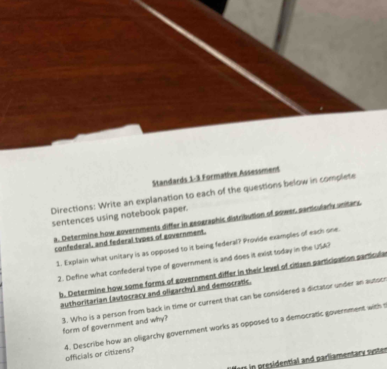 Standards 1-3 Formative Assessment 
Directions: Write an explanation to each of the questions below in complete 
sentences using notebook paper. 
a. Determine how governments differ in geographic distribution of power, particularly unitary. 
confederal, and federal types of government. 
1. Explain what unitary is as opposed to it being federal? Provide examples of each one. 
2. Define what confederal type of government is and does it exist today in the USA? 
b. Determine how some forms of government differ in their level of citizen participation particula 
authoritarian (autocracy and oligarchy) and democratic, 
3. Who is a person from back in time or current that can be considered a dictator under an autocr 
form of government and why? 
4. Describe how an oligarchy government works as opposed to a democratic government with t 
officials or citizens? 
ors in presidential and parliamentary syster