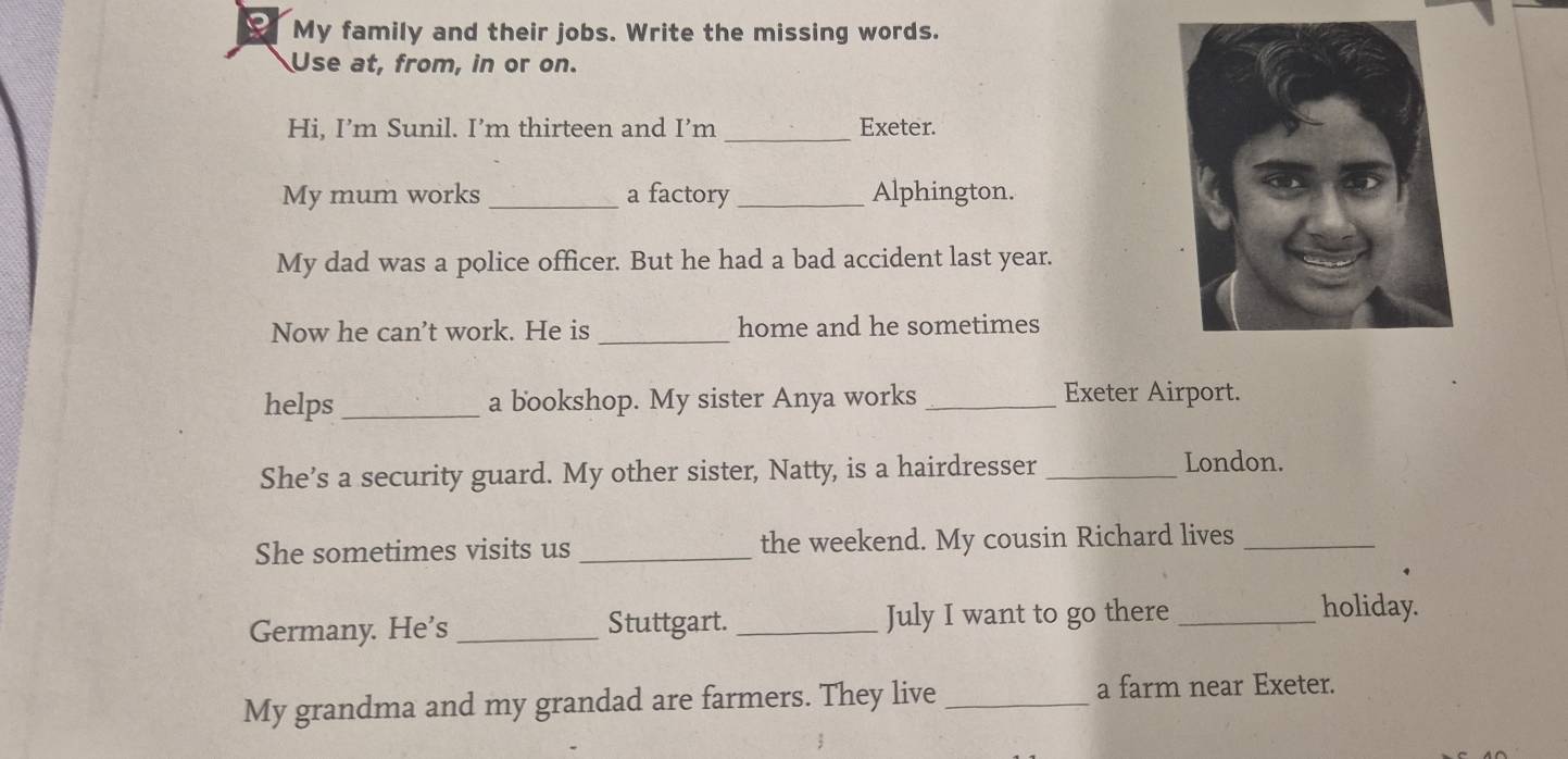 My family and their jobs. Write the missing words. 
Use at, from, in or on. 
Hi, I’m Sunil. I’m thirteen and I’m _Exeter. 
My mum works _a factory _Alphington. 
My dad was a police officer. But he had a bad accident last year. 
Now he can’t work. He is _home and he sometimes 
helps_ a bookshop. My sister Anya works _Exeter Airport. 
She’s a security guard. My other sister, Natty, is a hairdresser_ 
London. 
She sometimes visits us _the weekend. My cousin Richard lives_ 
Germany. He’s_ Stuttgart. _July I want to go there_ 
holiday. 
My grandma and my grandad are farmers. They live _a farm near Exeter.