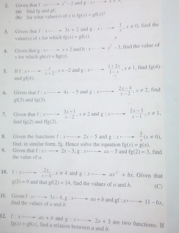 Given that f:xto -x^2-2 and g:xto x+5X
(a) find fg and gf;
(b) for what value(s) of x is fg(x)=gf(x) ?
3. Given that f:xto 3x+2 and g:x)to  1/x ,x!= 0 , find the
value(s) of x for which fg(x)=gf(x).
4. Given that g:xto x+2 and h:xto x^3-3 , find the value of
x for which gh(x)=hg(x).
5. If : xto  x/x+2 ,x=-2 and g:xto  (1+2x)/1-x ,x!= 1 , find fg(4),
and gf(4).
6. Given that f:xto 4x-5 and g:xto  (2x-4)/x-2 ,x!= 2 , find
gf(3) and fg(3).
7. Given that f:xto  (3x+1)/x-2 ,x!= 2 and g:x  (2x-3)/x-1 ,x!= 1,
find fg(2) and ffg(2).
8. Given the functions f:xto 2x-5 and g:x to  3/x (x!= 0),
find, in similar form, fg. Hence solve the equation fg(x)=g(x).
9. Given that f:xto 2x-3,g:xto ax-5 and fg(2)=3 , find
the value of a.
10. f:xto  2x/x-4 ,x!= 4 and g:xto ax^2+bx. Given that
g(3)=9 and that gf(2)=14 , find the values of a and b. (C)
11. Given f:xto 3x-4,g:xto ax+b and gf:xto 11-6x,
find the values of a and b.
12. f:xto ax+b and g:xto 2x+3 are two functions. If
fg(x)=gf(x) , find a relation between a and b.