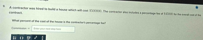 A contractor was hired to build a house which will cost $500000. The contractor also includes a percentage fee of $45000 for the overall cost of the 
contract. 
What percent of the cost of the house is the contractor's percentage fee? 
Commission = Enter your next step here