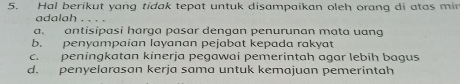 Hal berikut yang tidak tepat untuk disampaikan oleh orang di atas min
adalah . . . .
a. antisipasi harga pasar dengan penurunan mata uang
b. penyampaian layanan pejabat kepada rakyat
c. peningkatan kinerja pegawai pemerintah agar lebih bagus
d. penyelarasan kerja sama untuk kemajuan pemerintah