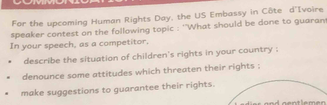 For the upcoming Human Rights Day, the US Embassy in Côte d’Ivoire 
speaker contest on the following topic : ‘’What should be done to guarant 
In your speech, as a competitor, 
describe the situation of children's rights in your country ; 
denounce some attitudes which threaten their rights ; 
make suggestions to guarantee their rights.