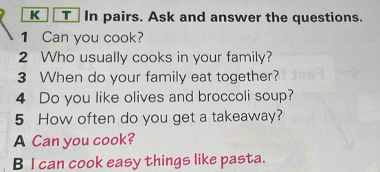 In pairs. Ask and answer the questions. 
1 Can you cook? 
2 Who usually cooks in your family? 
3 When do your family eat together? 
4 Do you like olives and broccoli soup? 
5 How often do you get a takeaway? 
A Can you cook? 
B I can cook easy things like pasta.