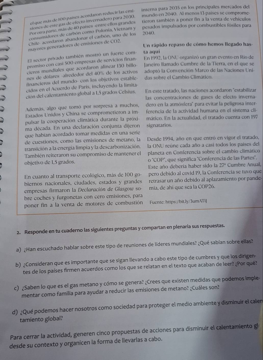 el que más de 100 países acordaron reducir las emi- interna para 2035 en los principales mercados del
siones de este gas de efecto invernadero para 2030, mundo en 2040. Al menos 13 paises se comprome-
Por otra parte, más de 40 países -entre ellos grandes tieron también a poner fin a la venta de vehículos
consumidores de carbón como Polonia, Vietnam y pesados impulsados por combustibles fósiles para
Chile- acordaron abandonar el carbón, uno de los 2040.
Un rápido repaso de cómo hemos llegado has-
mayores generadores de emisiones de CO2.
El sector privado también mostró un fuerte com- ta aquí
promiso con casi 500 empresas de servicios finan- En 1992, la ONU organizó un gran evento en Río de
cieros mundiales que acordaron alinear 130 billo- Janeiro llamado Cumbre de la Tierra, en el que se
nes de dólares -aIrededor del 40% de los activos adoptó la Convención Marco de las Naciones Uni-
financieros del mundo- con los objetivos estable- das sobre el Cambio Climático.
cidos en el Acuerdo de París, incluyendo la limita
ción del calentamiento global a 1,5 grados Celsius. En este tratado, las naciones acordaron 'estabilizar
las concentraciones de gases de efecto inverna-
Además, algo que tomó por sorpresa a muchos, dero en la atmósfera' para evitar la peligrosa inter-
Estados Unidos y China se comprometieron a im- ferencia de la actividad humana en el sistema cli-
pulsar la cooperación climática durante la próxi- mático. En la actualidad, el tratado cuenta con 197
ma década. En una declaración conjunta dijeron signatarios.
que habían acordado tomar medidas en una serie
de cuestiones, como las emisiones de metano, la Desde 1994, año en que entró en vigor el tratado,
transición a la energía limpia y la descarbonización. la ONU reúne cada año a casi todos los países del
También reiteraron su compromiso de mantener el planeta en Conferencia sobre el cambio climático
o''COP''
objetivo de 1,5 grados. '', que significa ''Conferencia de las Partes''.
Este año debería haber sido la 27^a Cumbre Anual,
En cuanto al transporte ecológico, más de 100 go- pero debido al covid 19, la Conferencia se tuvo que
biernos nacionales, ciudades, estados y grandes retrasar un año debido al aplazamiento por pande-
empresas firmaron la Declaración de Glasgow so- mia, de ahí que sea la COP26.
bre coches y furgonetas con cero emisiones, para
poner fin a la venta de motores de combustión Fuente: https://bit.ly/3umATiJ
2. Responde en tu cuaderno las siguientes preguntas y compartan en plenaria sus respuestas.
a) ¿Han escuchado hablar sobre este tipo de reuniones de líderes mundiales? ¿Qué sabían sobre ellas?
b) ¿Consideran que es importante que se sigan llevando a cabo este tipo de cumbres y que los dirigen-
tes de los países firmen acuerdos como los que se relatan en el texto que acaban de leer? ¿Por qué?
c) ¿Saben lo que es el gas metano y cómo se genera? ¿Crees que existen medidas que podemos imple-
mentar como familia para ayudar a reducir las emisiones de metano? ¿Cuáles son?
d) ¿Qué podemos hacer nosotros como sociedad para proteger el medio ambiente y disminuir el calen
tamiento global?
Para cerrar la actividad, generen cinco propuestas de acciones para disminuir el calentamiento gl
desde su contexto y organicen la forma de llevarlas a cabo.