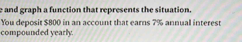 and graph a function that represents the situation. 
You deposit $800 in an account that earns 7% annual interest 
compounded yearly.