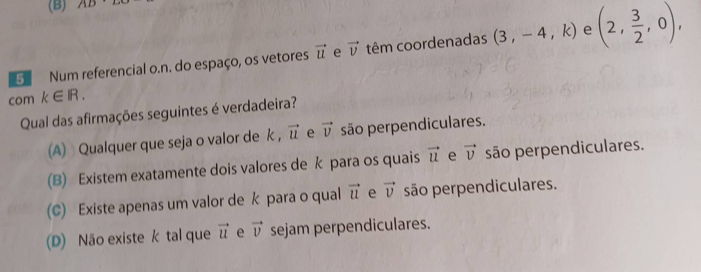 (B) AD· D
e
5 Num referencial o.n. do espaço, os vetores vector u e vector v têm coordenadas (3,-4,k) (2, 3/2 ,0), 
com k∈ IR. 
Qual das afirmações seguintes é verdadeira?
(A) Qualquer que seja o valor de k , vector u e vector v são perpendiculares.
(B) Existem exatamente dois valores de k para os quais vector u e vector v são perpendiculares.
(C) Existe apenas um valor de k para o qual vector u e vector v são perpendiculares.
(D) Não existe k tal que vector u e vector v sejam perpendiculares.