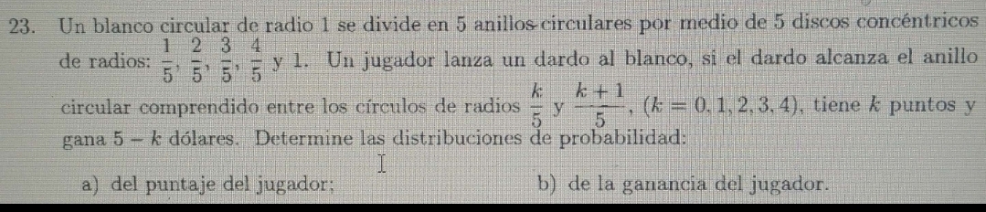 Un blanco circular de radio 1 se divide en 5 anillos circulares por medio de 5 discos concéntricos 
de radios:  1/5 ,  2/5 ,  3/5 ,  4/5 y1. . Un jugador lanza un dardo al blanco, si el dardo alcanza el anillo 
circular comprendido entre los círculos de radios  k/5  y  (k+1)/5 , (k=0,1,2,3,4) , tiene k puntos y
gana 5 - k dólares. Determine las distribuciones de probabilidad: 
a) del puntaje del jugador; b) de la ganancia del jugador.